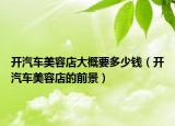 开汽车美容店大概要多少钱（开汽车美容店的前景）