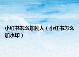 小红书怎么加别人（小红书怎么加水印）