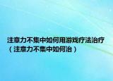 注意力不集中如何用游戏疗法治疗（注意力不集中如何治）