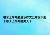 母子上车处的启示作文五年级下册（母子上车处的男人）