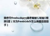 鍗庝负freebudspro鎬庝箞鍞ら啋璇煶鍔╂墜（华为freebuds5i怎么唤醒语音助手）