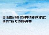 当日最新消息 如何申请到银行贷款低息产品 方法很简单的