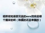 唱即使知道要见面的sara到底是哪个国家的啊（韩国的还是泰国的）
