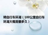 骑自行车环湖（100公里自行车环湖大概需要多久）