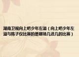 湖南卫视向上吧少年左溢（向上吧少年左溢与陈子仪比赛的是哪场几进几的比赛）
