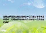 无线音乐高级会员在线听歌一点费用都不收吗是真的吗（无线音乐高级会员在线听歌一点费用都不收吗）
