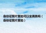 身份证照片重拍可以坐高铁吗（身份证照片重拍）