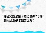 穿越火线总是卡掉怎么办?（穿越火线总是卡出怎么办）