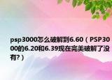 psp3000怎么破解到6.60（PSP3000的6.20和6.39现在完美破解了没有?）