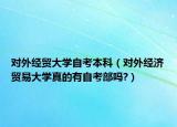对外经贸大学自考本科（对外经济贸易大学真的有自考部吗?）