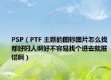 PSP（PTF 主题的图标图片怎么找都好叼人啊好不容易找个进去就报错啊）