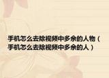 手机怎么去除视频中多余的人物（手机怎么去除视频中多余的人）