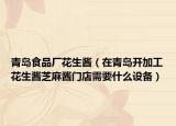 青岛食品厂花生酱（在青岛开加工花生酱芝麻酱门店需要什么设备）