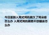 今日更新入耳式耳机戴久了耳朵疼怎么办 入耳式耳机戴着不舒服该怎么办