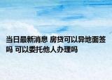 当日最新消息 房贷可以异地面签吗 可以委托他人办理吗