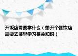 开饭店需要学什么（想开个餐饮店需要去哪里学习相关知识）