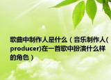 歌曲中制作人是什么（音乐制作人(producer)在一首歌中扮演什么样的角色）