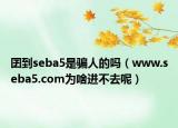 囝到seba5是骗人的吗（www.seba5.com为啥进不去呢）