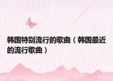 韩国特别流行的歌曲（韩国最近的流行歌曲）