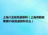 上海八五医院皮肤科（上海市解放军第85医院皮肤科怎么）