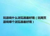 玩游戏什么浏览器最好用（玩网页游戏哪个浏览器最好用）