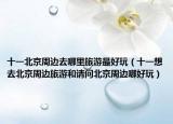 十一北京周边去哪里旅游最好玩（十一想去北京周边旅游和请问北京周边哪好玩）