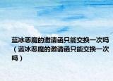 蓝冰恶魔的邀请函只能交换一次吗（蓝冰恶魔的邀请函只能交换一次吗）