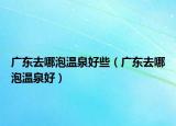 广东去哪泡温泉好些（广东去哪泡温泉好）