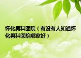 怀化男科医院（有没有人知道怀化男科医院哪家好）