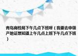 青岛商检局下午几点下班呀（我要去申领产地证想知道上午几点上班下午几点下班）