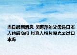 当日最新消息 吴阿萍的父母是日本人的后裔吗 其真人相片曝光去过日本吗