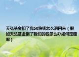 天弘基金扣了我50块钱怎么退回来（假如天弘基金倒了我们的钱怎么办如何理赔呢）