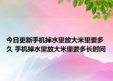 今日更新手机掉水里放大米里要多久 手机掉水里放大米里要多长时间