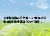 dnf女枪海之勇者套（DNF海之勇者3套装特殊武器是怎么回事）
