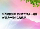 当日最新消息 房产证三证合一是哪三证 房产证什么时候那