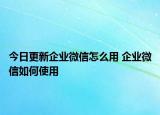今日更新企业微信怎么用 企业微信如何使用