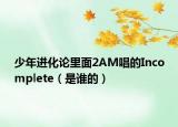 少年进化论里面2AM唱的Incomplete（是谁的）