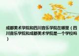 成都美术学院和四川音乐学院在哪里（四川音乐学院和成都美术学院是一个学校吗）