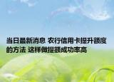 当日最新消息 农行信用卡提升额度的方法 这样做提额成功率高
