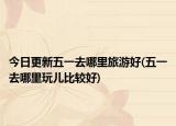 今日更新五一去哪里旅游好(五一去哪里玩儿比较好)