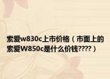 索爱w830c上市价格（市面上的索爱W850c是什么价钱????）
