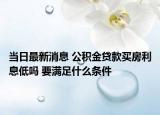 当日最新消息 公积金贷款买房利息低吗 要满足什么条件