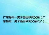 广东梅州一男子当街砍死父亲（广东梅州一男子当街砍死父亲\