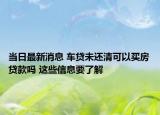 当日最新消息 车贷未还清可以买房贷款吗 这些信息要了解