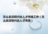 怎么去深圳兴达人才市场工作（怎么去深圳兴达人才市场）
