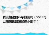 腾讯加速器svip好用吗（SVIP可以用腾讯网游加速小助手）