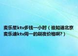麦乐星ktv多钱一小时（谁知道北京麦乐迪ktv周一的刷夜价格啊?）