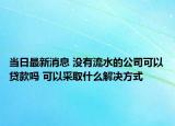 当日最新消息 没有流水的公司可以贷款吗 可以采取什么解决方式