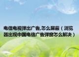 电信电视弹出广告,怎么屏蔽（浏览器出现中国电信广告弹窗怎么解决）