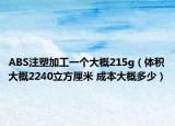 ABS注塑加工一个大概215g（体积大概2240立方厘米 成本大概多少）